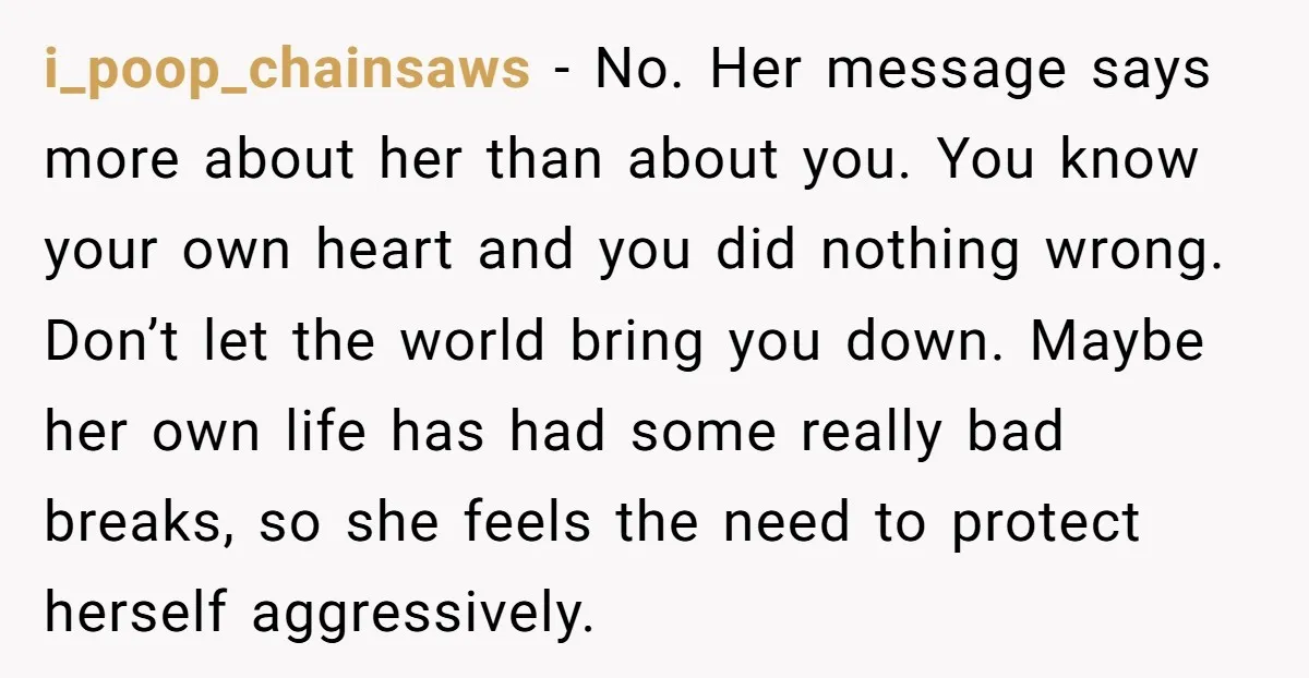 i_poop_chainsaws − No. Her message says more about her than about you. You know your own heart and you did nothing wrong. Don’t let the world bring you down. Maybe...