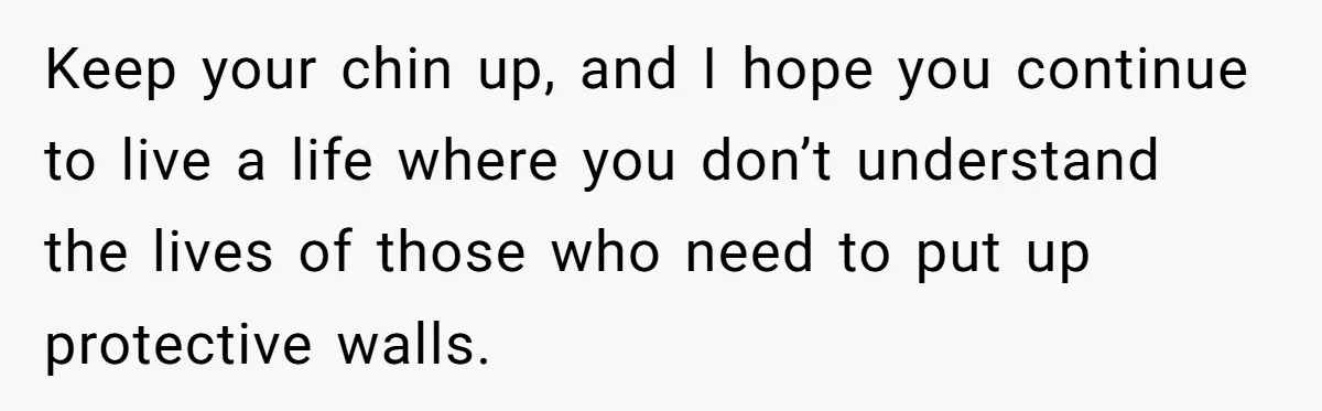 Keep your chin up, and I hope you continue to live a life where you don’t understand the lives of those who need to put up protective walls.