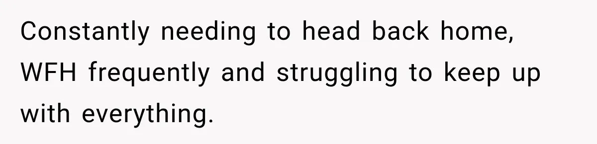 Constantly needing to head back home, WFH frequently and struggling to keep up with everything.