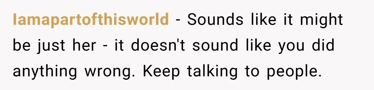 Iamapartofthisworld − Sounds like it might be just her - it doesn't sound like you did anything wrong. Keep talking to people.