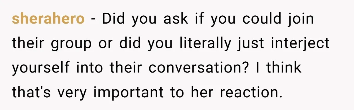 sherahero − Did you ask if you could join their group or did you literally just interject yourself into their conversation? I think that's very important to her reaction.