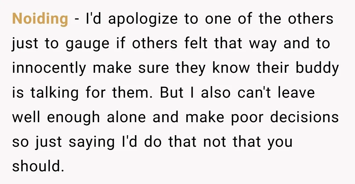 Noiding − I'd apologize to one of the others just to gauge if others felt that way and to innocently make sure they know their buddy is talking for them....