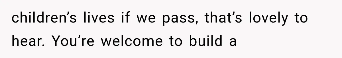 children’s lives if we pass, that’s lovely to hear. You’re welcome to build a