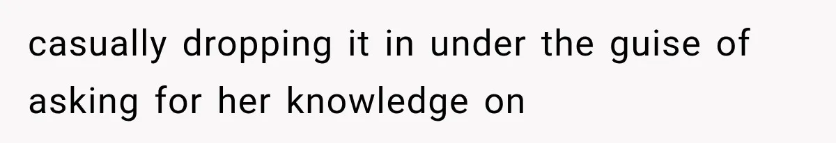 casually dropping it in under the guise of asking for her knowledge on