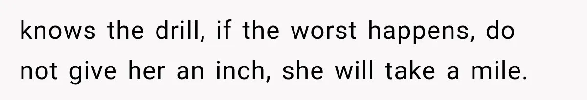 knows the drill, if the worst happens, do not give her an inch, she will take a mile.