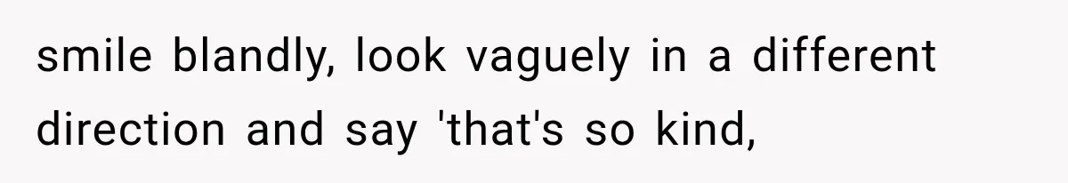 smile blandly, look vaguely in a different direction and say 'that's so kind,