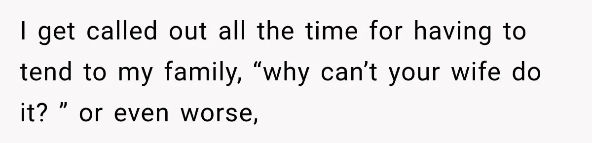 I get called out all the time for having to tend to my family, “why can’t your wife do it? ” or even worse,