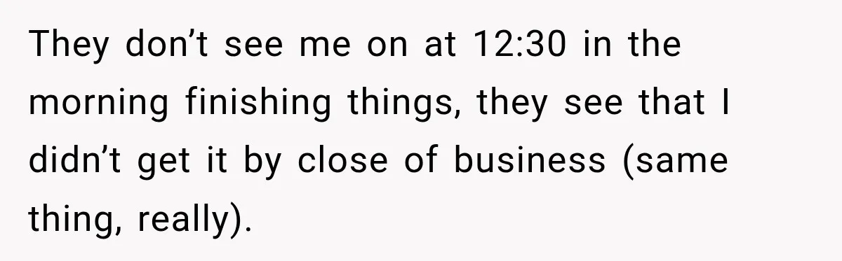 They don’t see me on at 12:30 in the morning finishing things, they see that I didn’t get it by close of business (same thing, really).