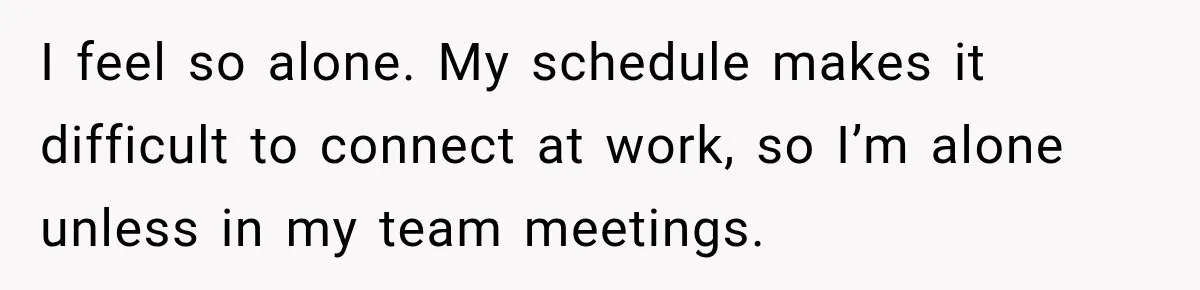I feel so alone. My schedule makes it difficult to connect at work, so I’m alone unless in my team meetings.