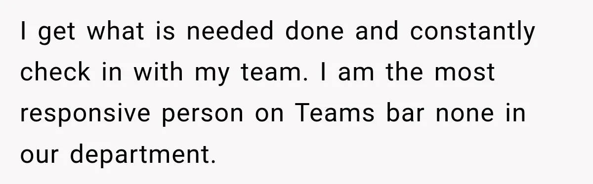 I get what is needed done and constantly check in with my team. I am the most responsive person on Teams bar none in our department.
