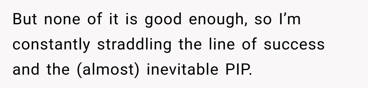 But none of it is good enough, so I’m constantly straddling the line of success and the (almost) inevitable PIP.