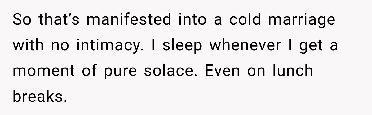 So that’s manifested into a cold marriage with no intimacy. I sleep whenever I get a moment of pure solace. Even on lunch breaks.