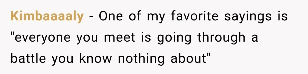 Kimbaaaaly − One of my favorite sayings is "everyone you meet is going through a battle you know nothing about"