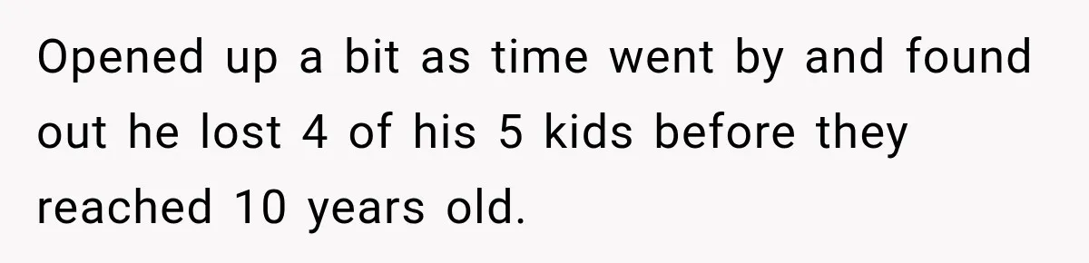 Opened up a bit as time went by and found out he lost 4 of his 5 kids before they reached 10 years old.