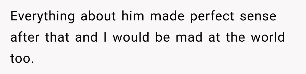 Everything about him made perfect sense after that and I would be mad at the world too.