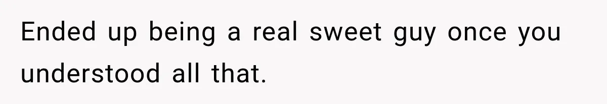 Ended up being a real sweet guy once you understood all that.