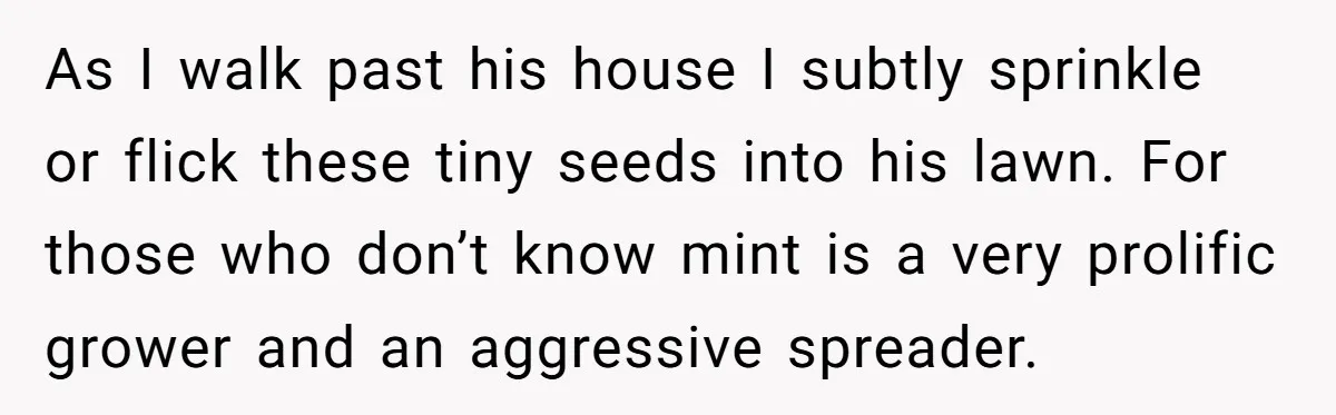 He Was Tired of His Neighbor Speeding Through the Neighborhood, So He Started Planting a Very Petty Problem in His Yard As I walk past his house I subtly sprinkle or flick these tiny seeds into his lawn. For those who don’t know mint is a very prolific grower and an...