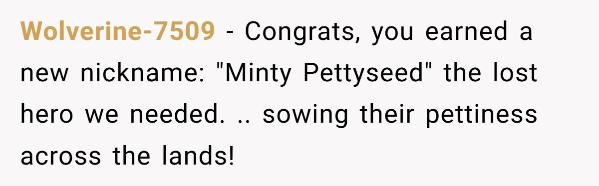 He Was Tired of His Neighbor Speeding Through the Neighborhood, So He Started Planting a Very Petty Problem in His Yard Wolverine-7509 − Congrats, you earned a new nickname: "Minty Pettyseed" the lost hero we needed. .. sowing their pettiness across the lands!