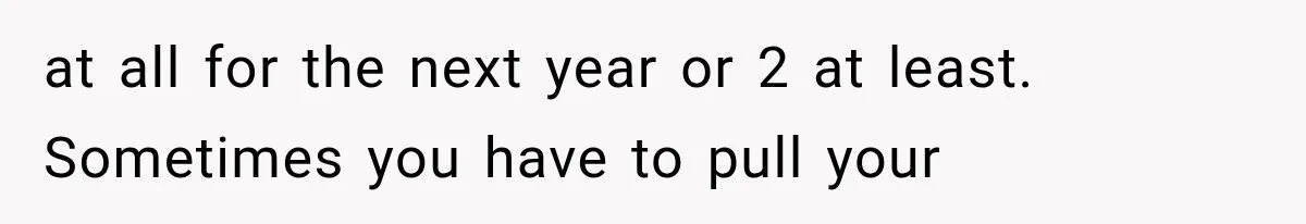 at all for the next year or 2 at least. Sometimes you have to pull your