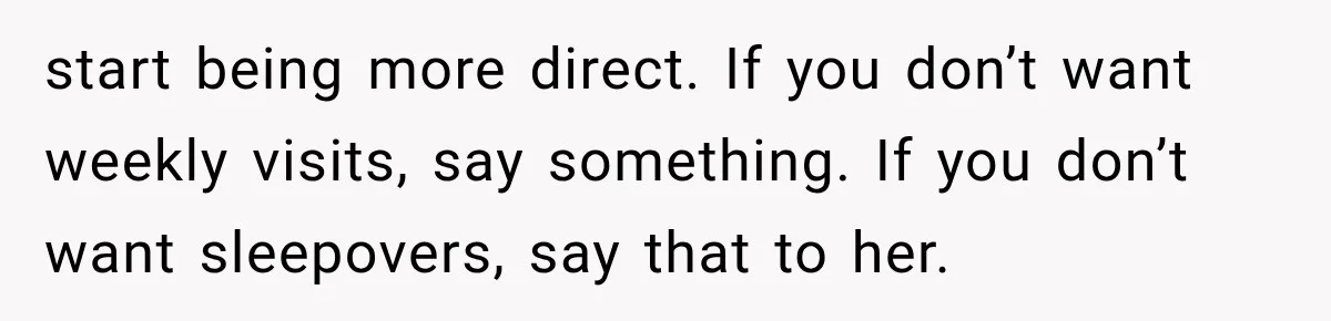 start being more direct. If you don’t want weekly visits, say something. If you don’t want sleepovers, say that to her.