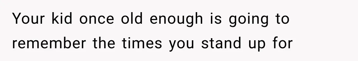 Your kid once old enough is going to remember the times you stand up for