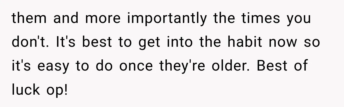 them and more importantly the times you don't. It's best to get into the habit now so it's easy to do once they're older. Best of luck op!