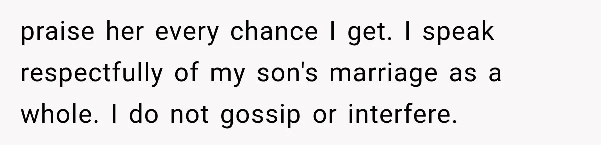 praise her every chance I get. I speak respectfully of my son's marriage as a whole. I do not gossip or interfere.