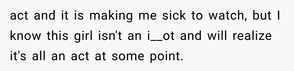 act and it is making me sick to watch, but I know this girl isn't an i__ot and will realize it's all an act at some point.