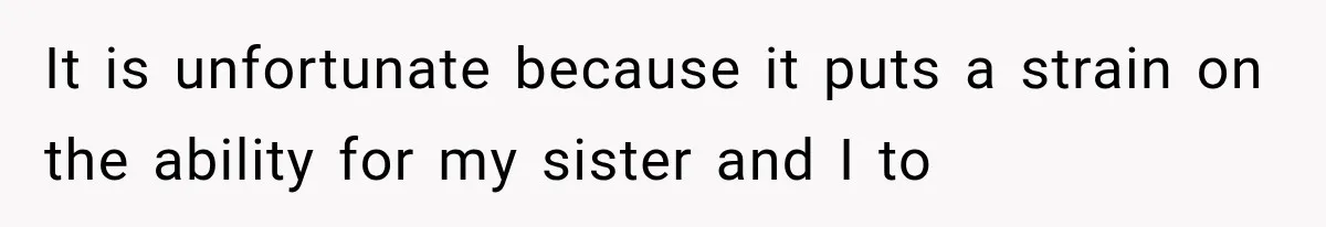 It is unfortunate because it puts a strain on the ability for my sister and I to