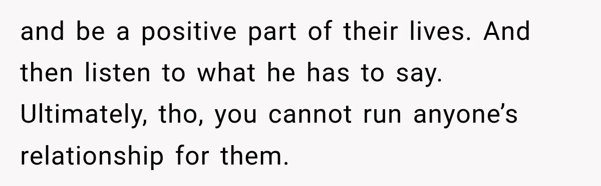 and be a positive part of their lives. And then listen to what he has to say. Ultimately, tho, you cannot run anyone’s relationship for them.