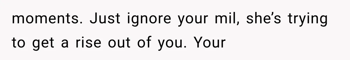 moments. Just ignore your mil, she’s trying to get a rise out of you. Your