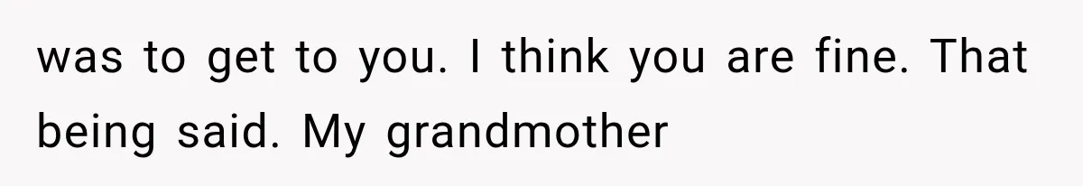 was to get to you. I think you are fine. That being said. My grandmother