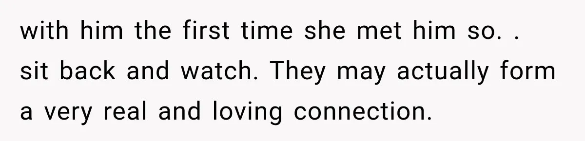 with him the first time she met him so. . sit back and watch. They may actually form a very real and loving connection.