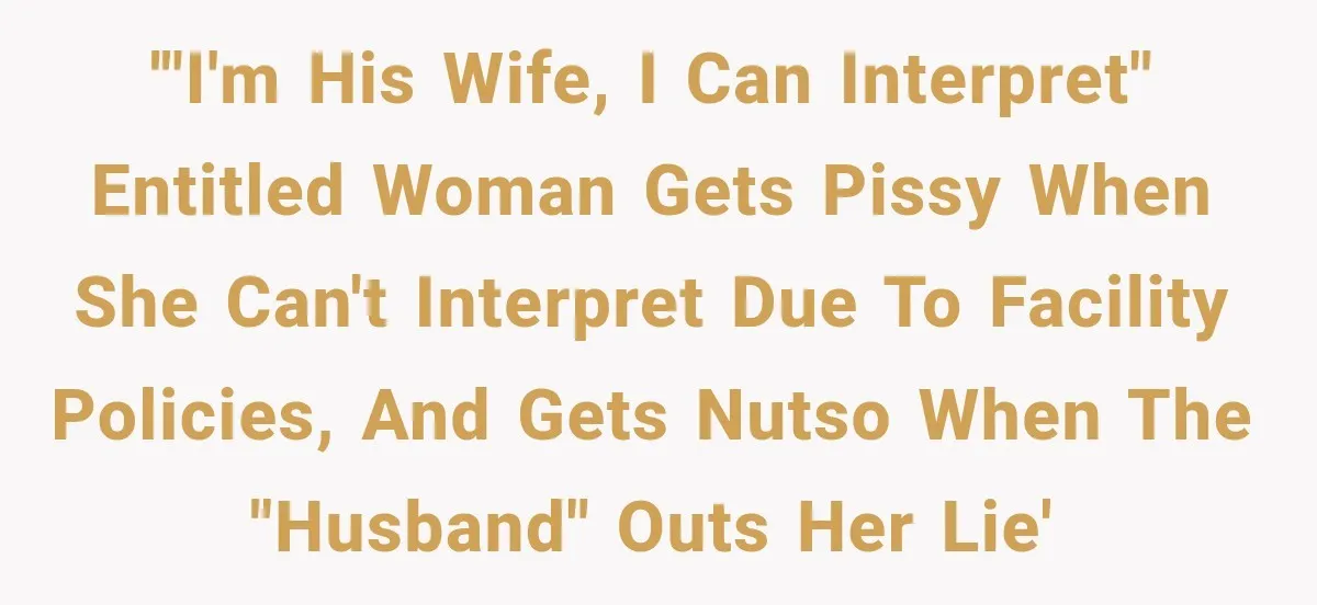'"I'm his wife, I can interpret" Entitled woman gets pissy when she can't interpret due to facility policies, and gets nutso when the "husband" outs her lie'