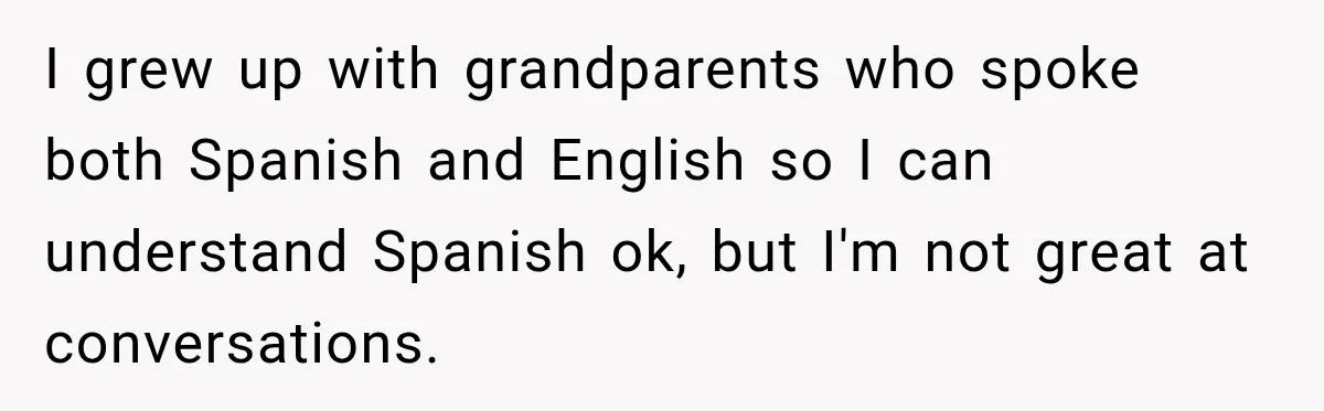 I grew up with grandparents who spoke both Spanish and English so I can understand Spanish ok, but I'm not great at conversations.