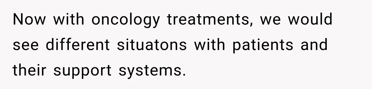 Now with oncology treatments, we would see different situatons with patients and their support systems.