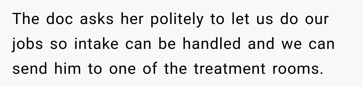 The doc asks her politely to let us do our jobs so intake can be handled and we can send him to one of the treatment rooms.