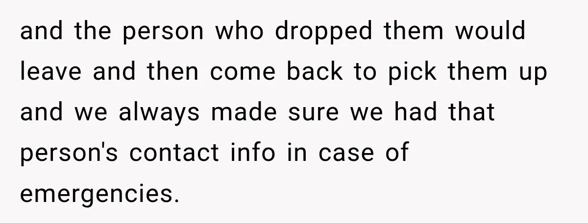 and the person who dropped them would leave and then come back to pick them up and we always made sure we had that person's contact info in case of...