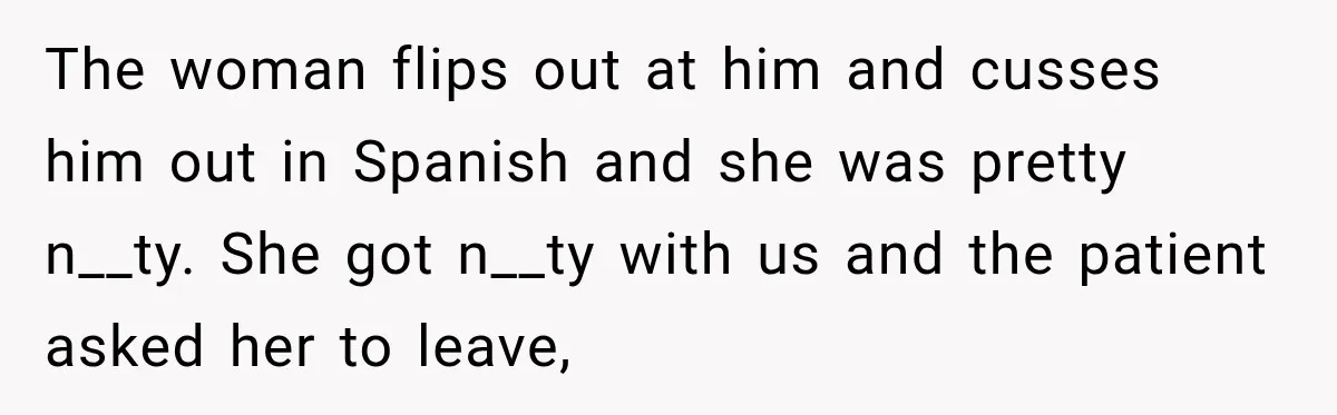 The woman flips out at him and cusses him out in Spanish and she was pretty n__ty. She got n__ty with us and the patient asked her to leave,