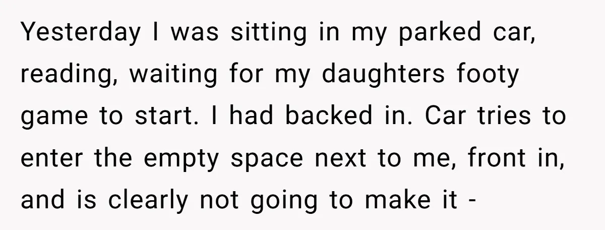 She Tried to Avoid the Police Over a Minor Parking Accident, Then Learned the Other Driver Had Made It a Legal Problem Yesterday I was sitting in my parked car, reading, waiting for my daughters footy game to start. I had backed in. Car tries to enter the empty space next to...