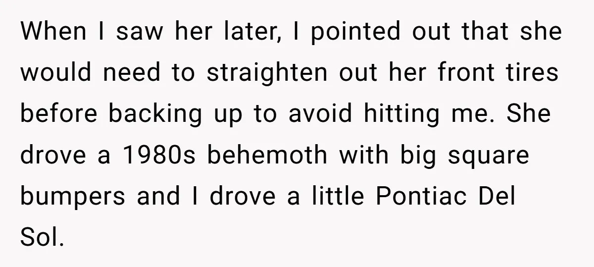 She Tried to Avoid the Police Over a Minor Parking Accident, Then Learned the Other Driver Had Made It a Legal Problem When I saw her later, I pointed out that she would need to straighten out her front tires before backing up to avoid hitting me. She drove a 1980s behemoth...