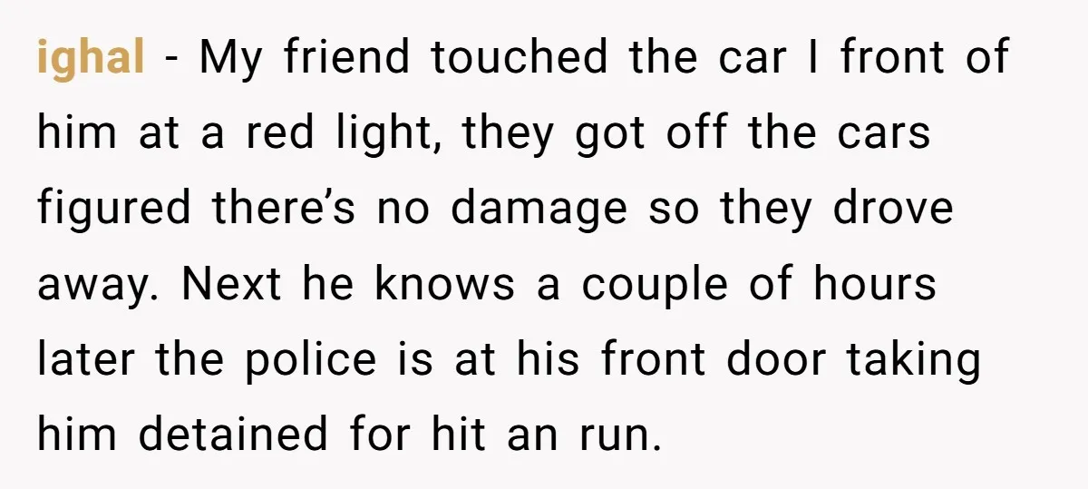 She Tried to Avoid the Police Over a Minor Parking Accident, Then Learned the Other Driver Had Made It a Legal Problem ighal − My friend touched the car I front of him at a red light, they got off the cars figured there’s no damage so they drove away. Next he...