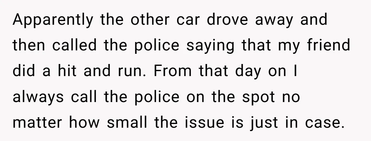 She Tried to Avoid the Police Over a Minor Parking Accident, Then Learned the Other Driver Had Made It a Legal Problem Apparently the other car drove away and then called the police saying that my friend did a hit and run. From that day on I always call the police on...