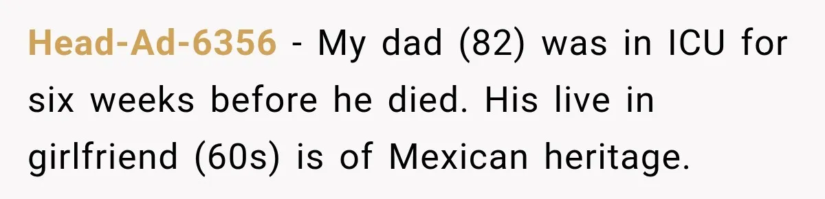 Head-Ad-6356 − My dad (82) was in ICU for six weeks before he died. His live in girlfriend (60s) is of Mexican heritage.