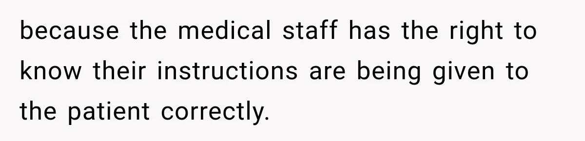 because the medical staff has the right to know their instructions are being given to the patient correctly.