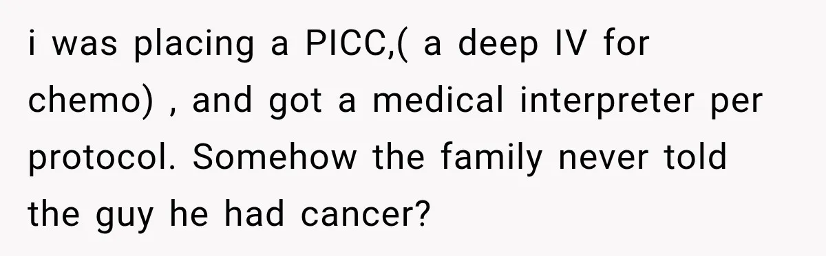 i was placing a PICC,( a deep IV for chemo) , and got a medical interpreter per protocol. Somehow the family never told the guy he had cancer?