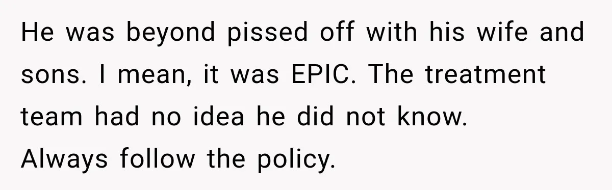 He was beyond pissed off with his wife and sons. I mean, it was EPIC. The treatment team had no idea he did not know.   Always follow the policy.