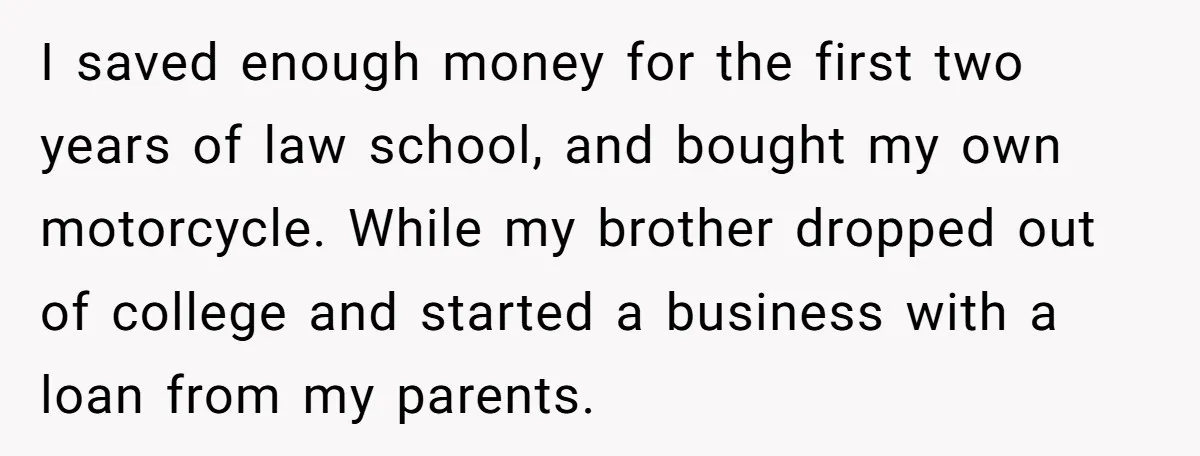 I saved enough money for the first two years of law school, and bought my own motorcycle. While my brother dropped out of college and started a business with a...