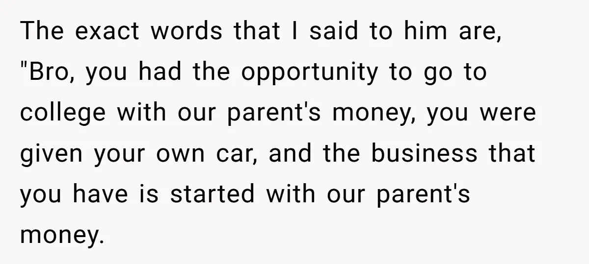 The exact words that I said to him are, "Bro, you had the opportunity to go to college with our parent's money, you were given your own car, and the...