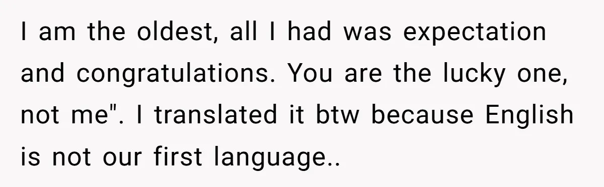 I am the oldest, all I had was expectation and congratulations. You are the lucky one, not me". I translated it btw because English is not our first language..